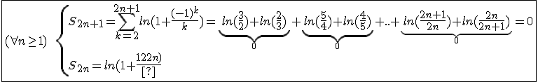 \fbox{(\forall n\ge1)\hspace{5}\hspace{5}\{{S_{2n+1}=\Bigsum_{k=2}^{2n+1}ln(1+\frac{(-1)^k}{k})=\underb{ln(\frac{3}{2})+ln(\frac{2}{3})}_{0}+\underb{ln(\frac{5}{4})+ln(\frac{4}{5})}_{0}+..+\underb{ln(\frac{2n+1}{2n})+ln(\frac{2n}{2n+1})}_{0}=0\\S_{2n}=ln(1+\frac{1}{2n})}